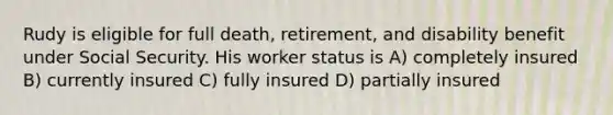 Rudy is eligible for full death, retirement, and disability benefit under Social Security. His worker status is A) completely insured B) currently insured C) fully insured D) partially insured