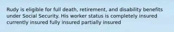 Rudy is eligible for full death, retirement, and disability benefits under Social Security. His worker status is completely insured currently insured fully insured partially insured