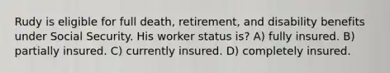 Rudy is eligible for full death, retirement, and disability benefits under Social Security. His worker status is? A) fully insured. B) partially insured. C) currently insured. D) completely insured.