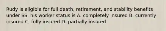 Rudy is eligible for full death, retirement, and stability benefits under SS. his worker status is A. completely insured B. currently insured C. fully insured D. partially insured