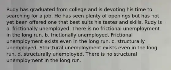 Rudy has graduated from college and is devoting his time to searching for a job. He has seen plenty of openings but has not yet been offered one that best suits his tastes and skills. Rudy is a. frictionally unemployed. There is no frictional unemployment in the long run. b. frictionally unemployed. Frictional unemployment exists even in the long run. c. structurally unemployed. Structural unemployment exists even in the long run. d. structurally unemployed. There is no structural unemployment in the long run.