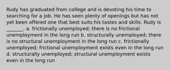 Rudy has graduated from college and is devoting his time to searching for a job. He has seen plenty of openings but has not yet been offered one that best suits his tastes and skills. Rudy is _______. a. frictionally unemployed; there is no <a href='https://www.questionai.com/knowledge/krazTkqS4n-frictional-unemployment' class='anchor-knowledge'>frictional unemployment</a> in the long run b. structurally unemployed; there is no <a href='https://www.questionai.com/knowledge/ksbgoYfbUm-structural-unemployment' class='anchor-knowledge'>structural unemployment</a> in the long run c. frictionally unemployed; frictional unemployment exists even in the long run d. structurally unemployed; structural unemployment exists even in the long run