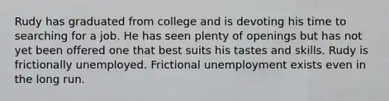 Rudy has graduated from college and is devoting his time to searching for a job. He has seen plenty of openings but has not yet been offered one that best suits his tastes and skills. Rudy is frictionally unemployed. Frictional unemployment exists even in the long run.