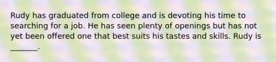 Rudy has graduated from college and is devoting his time to searching for a job. He has seen plenty of openings but has not yet been offered one that best suits his tastes and skills. Rudy is _______.