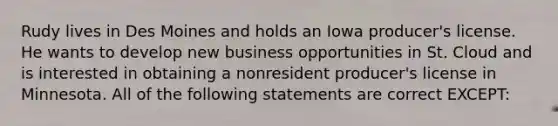 Rudy lives in Des Moines and holds an Iowa producer's license. He wants to develop new business opportunities in St. Cloud and is interested in obtaining a nonresident producer's license in Minnesota. All of the following statements are correct EXCEPT: