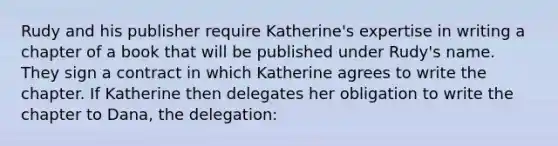 Rudy and his publisher require Katherine's expertise in writing a chapter of a book that will be published under Rudy's name. They sign a contract in which Katherine agrees to write the chapter. If Katherine then delegates her obligation to write the chapter to Dana, the delegation: