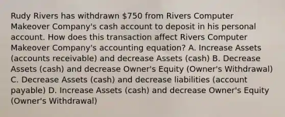 Rudy Rivers has withdrawn 750 from Rivers Computer Makeover Company's cash account to deposit in his personal account. How does this transaction affect Rivers Computer Makeover Company's accounting equation? A. Increase Assets (accounts receivable) and decrease Assets (cash) B. Decrease Assets (cash) and decrease Owner's Equity (Owner's Withdrawal) C. Decrease Assets (cash) and decrease liabilities (account payable) D. Increase Assets (cash) and decrease Owner's Equity (Owner's Withdrawal)