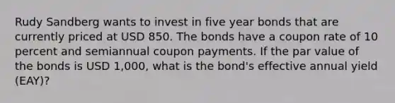 Rudy Sandberg wants to invest in five year bonds that are currently priced at USD 850. The bonds have a coupon rate of 10 percent and semiannual coupon payments. If the par value of the bonds is USD 1,000, what is the bond's effective annual yield (EAY)?