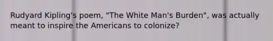 Rudyard Kipling's poem, "The White Man's Burden", was actually meant to inspire the Americans to colonize?