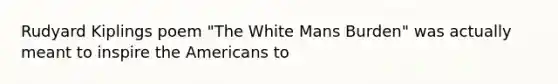 Rudyard Kiplings poem "The White Mans Burden" was actually meant to inspire the Americans to