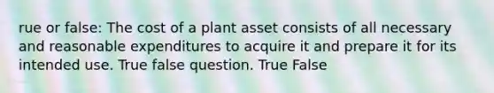 rue or false: The cost of a plant asset consists of all necessary and reasonable expenditures to acquire it and prepare it for its intended use. True false question. True False