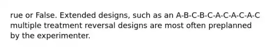 rue or False. Extended designs, such as an A-B-C-B-C-A-C-A-C-A-C multiple treatment reversal designs are most often preplanned by the experimenter.