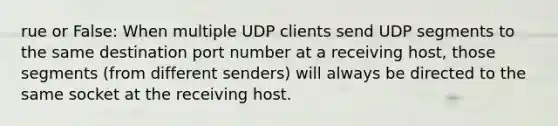 rue or False: When multiple UDP clients send UDP segments to the same destination port number at a receiving host, those segments (from different senders) will always be directed to the same socket at the receiving host.