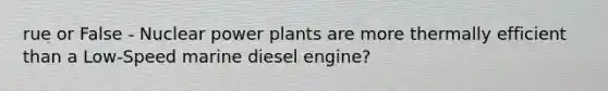 rue or False - Nuclear power plants are more thermally efficient than a Low-Speed marine diesel engine?