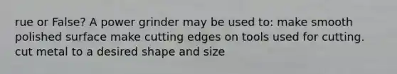 rue or False? A power grinder may be used to: make smooth polished surface make cutting edges on tools used for cutting. cut metal to a desired shape and size