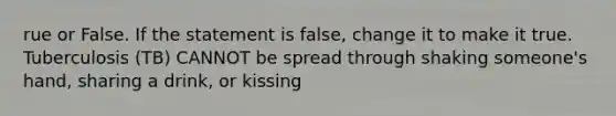 rue or False. If the statement is false, change it to make it true. Tuberculosis (TB) CANNOT be spread through shaking someone's hand, sharing a drink, or kissing