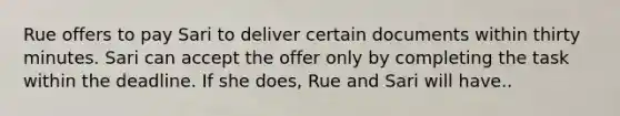 Rue offers to pay Sari to deliver certain documents within thirty minutes. Sari can accept the offer only by completing the task within the deadline. If she does, Rue and Sari will have..