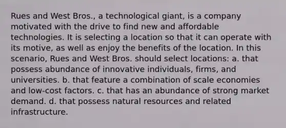 Rues and West Bros., a technological giant, is a company motivated with the drive to find new and affordable technologies. It is selecting a location so that it can operate with its motive, as well as enjoy the benefits of the location. In this scenario, Rues and West Bros. should select locations: a. that possess abundance of innovative individuals, firms, and universities. b. that feature a combination of scale economies and low-cost factors. c. that has an abundance of strong market demand. d. that possess <a href='https://www.questionai.com/knowledge/k6l1d2KrZr-natural-resources' class='anchor-knowledge'>natural resources</a> and related infrastructure.