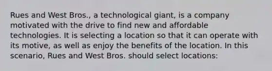 Rues and West Bros., a technological giant, is a company motivated with the drive to find new and affordable technologies. It is selecting a location so that it can operate with its motive, as well as enjoy the benefits of the location. In this scenario, Rues and West Bros. should select locations: