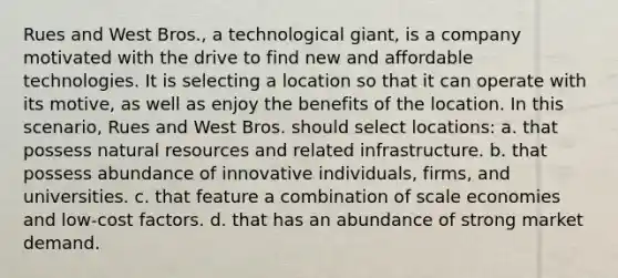 ​Rues and West Bros., a technological giant, is a company motivated with the drive to find new and affordable technologies. It is selecting a location so that it can operate with its motive, as well as enjoy the benefits of the location. In this scenario, Rues and West Bros. should select locations: a. that possess <a href='https://www.questionai.com/knowledge/k6l1d2KrZr-natural-resources' class='anchor-knowledge'>natural resources</a> and related infrastructure. b. ​that possess abundance of innovative individuals, firms, and universities. c. ​that feature a combination of scale economies and low-cost factors. d. that has an abundance of strong market demand.