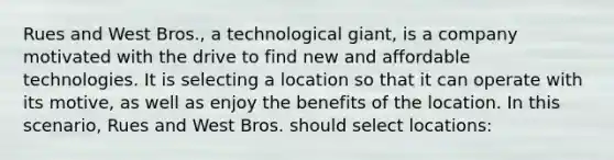 ​Rues and West Bros., a technological giant, is a company motivated with the drive to find new and affordable technologies. It is selecting a location so that it can operate with its motive, as well as enjoy the benefits of the location. In this scenario, Rues and West Bros. should select locations: