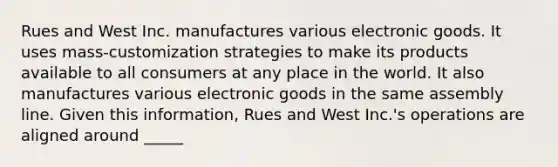 Rues and West Inc. manufactures various electronic goods. It uses mass-customization strategies to make its products available to all consumers at any place in the world. It also manufactures various electronic goods in the same assembly line. Given this information, Rues and West Inc.'s operations are aligned around _____