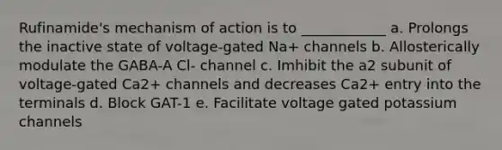 Rufinamide's mechanism of action is to ____________ a. Prolongs the inactive state of voltage-gated Na+ channels b. Allosterically modulate the GABA-A Cl- channel c. Imhibit the a2 subunit of voltage-gated Ca2+ channels and decreases Ca2+ entry into the terminals d. Block GAT-1 e. Facilitate voltage gated potassium channels