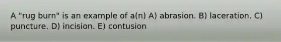 A "rug burn" is an example of a(n) A) abrasion. B) laceration. C) puncture. D) incision. E) contusion