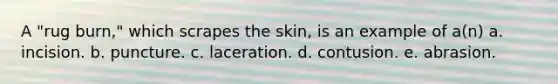 A "rug burn," which scrapes the skin, is an example of a(n) a. incision. b. puncture. c. laceration. d. contusion. e. abrasion.