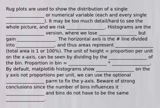 Rug plots are used to show the distribution of a single _________________ or numerical variable (each and every single _________________). It may be too much detail/hard to see the whole picture, and we risk _________________. Histograms are the _________________ version, where we lose _________________ but gain _________________. The horizontal axis is the # line divided into _________________, and thus areas represent _________________ (total area is 1 or 100%). The unit of height = proportion per unit on the x-axis, can be seen by dividing by the _________________ of the bin. Proportion in bin = _________________ * _________________. By default, matplotlib histograms show _________________ on the y axis not proportions per unit, we can use the optional _________________ parm to fix the y-axis. Beware of strong conclusions since the number of bins influences it _________________ and bins do not have to be the same _________________.