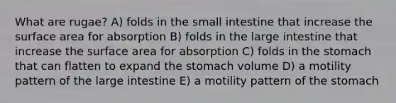 What are rugae? A) folds in the small intestine that increase the surface area for absorption B) folds in the large intestine that increase the surface area for absorption C) folds in the stomach that can flatten to expand the stomach volume D) a motility pattern of the large intestine E) a motility pattern of the stomach