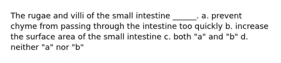 The rugae and villi of <a href='https://www.questionai.com/knowledge/kt623fh5xn-the-small-intestine' class='anchor-knowledge'>the small intestine</a> ______. a. prevent chyme from passing through the intestine too quickly b. increase the <a href='https://www.questionai.com/knowledge/kEtsSAPENL-surface-area' class='anchor-knowledge'>surface area</a> of the small intestine c. both "a" and "b" d. neither "a" nor "b"