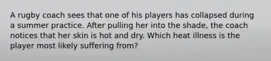 A rugby coach sees that one of his players has collapsed during a summer practice. After pulling her into the shade, the coach notices that her skin is hot and dry. Which heat illness is the player most likely suffering from?