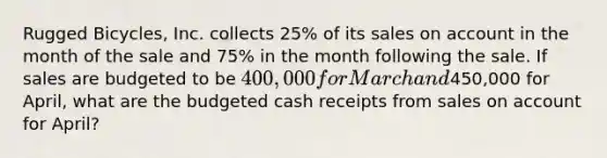 Rugged Bicycles, Inc. collects 25% of its sales on account in the month of the sale and 75% in the month following the sale. If sales are budgeted to be 400,000 for March and450,000 for April, what are the budgeted cash receipts from sales on account for April?