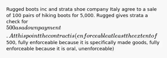 Rugged boots inc and strata shoe company Italy agree to a sale of 100 pairs of hiking boots for 5,000. Rugged gives strata a check for 500 as a down payment. At this point the contract is (enforceable at least the extent of500, fully enforceable because it is specifically made goods, fully enforceable because it is oral, unenforceable)