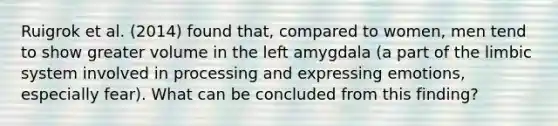 Ruigrok et al. (2014) found that, compared to women, men tend to show greater volume in the left amygdala (a part of the limbic system involved in processing and expressing emotions, especially fear). What can be concluded from this finding?