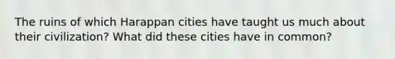 The ruins of which Harappan cities have taught us much about their civilization? What did these cities have in common?