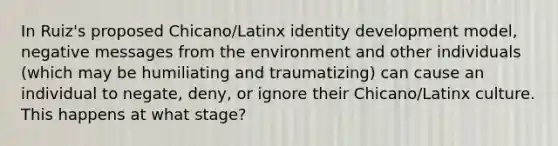 In Ruiz's proposed Chicano/Latinx identity development model, negative messages from the environment and other individuals (which may be humiliating and traumatizing) can cause an individual to negate, deny, or ignore their Chicano/Latinx culture. This happens at what stage?