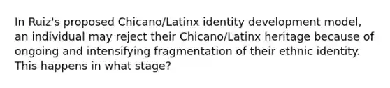 In Ruiz's proposed Chicano/Latinx identity development model, an individual may reject their Chicano/Latinx heritage because of ongoing and intensifying fragmentation of their ethnic identity. This happens in what stage?