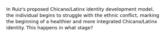 In Ruiz's proposed Chicano/Latinx identity development model, the individual begins to struggle with the ethnic conflict, marking the beginning of a healthier and more integrated Chicano/Latinx identity. This happens in what stage?