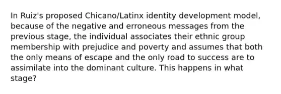 In Ruiz's proposed Chicano/Latinx identity development model, because of the negative and erroneous messages from the previous stage, the individual associates their ethnic group membership with prejudice and poverty and assumes that both the only means of escape and the only road to success are to assimilate into the dominant culture. This happens in what stage?