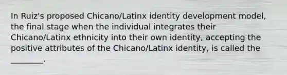 In Ruiz's proposed Chicano/Latinx identity development model, the final stage when the individual integrates their Chicano/Latinx ethnicity into their own identity, accepting the positive attributes of the Chicano/Latinx identity, is called the ________.