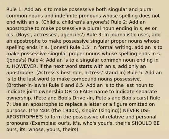 Rule 1: Add an 's to make possessive both singular and plural common nouns and indefinite pronouns whose spelling does not end with an s. (Child's, children's anyone's) Rule 2: Add an apostrophe to make possessive a plural noun ending in s, es or ies. (Boys', actresses', agencies') Rule 3: In journalistic uses, add an apostrophe to make possessive singular <a href='https://www.questionai.com/knowledge/kybYdZBQRq-proper-nouns' class='anchor-knowledge'>proper nouns</a> whose spelling ends in s. (Jones') Rule 3.5: In formal writing, add an 's to make possessive singular proper nouns whose spelling ends in s. (Jones's) Rule 4: Add an 's to a singular common noun ending in s. HOWEVER, if the next word starts with an s, add only an apostrophe. (Actress's best role, actress' stand-in) Rule 5: Add an 's to the last word to make <a href='https://www.questionai.com/knowledge/kHVr2f0Mq9-compound-nouns' class='anchor-knowledge'>compound nouns</a> possessive. (Brother-in-law's) Rule 6 and 6.5: Add an 's to the last noun to indicate joint ownership OR to EACH name to indicate separate ownership. (Pete and Bob's Drive -In, Pete's and Bob's cars) Rule 7: Use an apostrophe to replace a letter or a figure omitted on purpose. (the '40s (the 1940s), singin' (singing)) NEVER USE APOSTROPHE'S to form the possessive of relative and personal pronouns (Examples: our's, it's, who's your's, their's SHOULD BE ours, its, whose, yours, theirs)