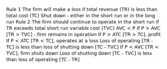 Rule 1 The firm will make a loss if total revenue (TR) is less than total cost (TC) Shut down - either in the short run or in the long run Rule 2 The firm should continue to operate in the short run if TR exceeds total short run variable cost (TVC) AVC AVC [TR > TVC] - firm remains in operation If P > ATC [TR > TC], profit If P < ATC [TR < TC], operates at a loss Loss of operating [TR - TC] is less than loss of shutting down [TC - TVC] If P < AVC [TR < TVC], firm shuts down Loss of shutting down [TC - TVC] is less than loss of operating [TC - TR]