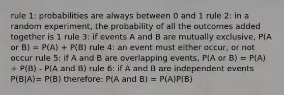 rule 1: probabilities are always between 0 and 1 rule 2: in a random experiment, the probability of all the outcomes added together is 1 rule 3: if events A and B are mutually exclusive, P(A or B) = P(A) + P(B) rule 4: an event must either occur, or not occur rule 5: if A and B are overlapping events, P(A or B) = P(A) + P(B) - P(A and B) rule 6: if A and B are <a href='https://www.questionai.com/knowledge/kTJqIK1isz-independent-events' class='anchor-knowledge'>independent events</a> P(B|A)= P(B) therefore: P(A and B) = P(A)P(B)