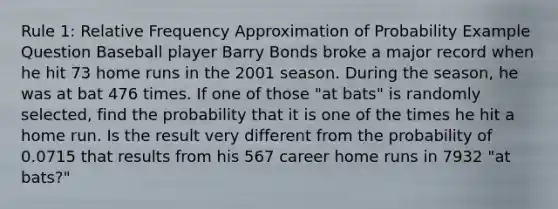 Rule 1: Relative Frequency Approximation of Probability Example Question Baseball player Barry Bonds broke a major record when he hit 73 home runs in the 2001 season. During the season, he was at bat 476 times. If one of those "at bats" is randomly selected, find the probability that it is one of the times he hit a home run. Is the result very different from the probability of 0.0715 that results from his 567 career home runs in 7932 "at bats?"