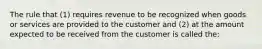 The rule that (1) requires revenue to be recognized when goods or services are provided to the customer and (2) at the amount expected to be received from the customer is called the: