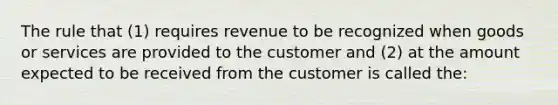 The rule that (1) requires revenue to be recognized when goods or services are provided to the customer and (2) at the amount expected to be received from the customer is called the: