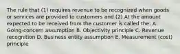 The rule that (1) requires revenue to be recognized when goods or services are provided to customers and (2) At the amount expected to be received from the customer is called the: A. Going-concern assumption B. Objectivity principle C. Revenue recognition D. Business entity assumption E. Measurement (cost) principle