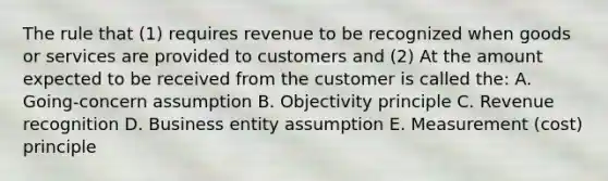 The rule that (1) requires revenue to be recognized when goods or services are provided to customers and (2) At the amount expected to be received from the customer is called the: A. Going-concern assumption B. Objectivity principle C. Revenue recognition D. Business entity assumption E. Measurement (cost) principle